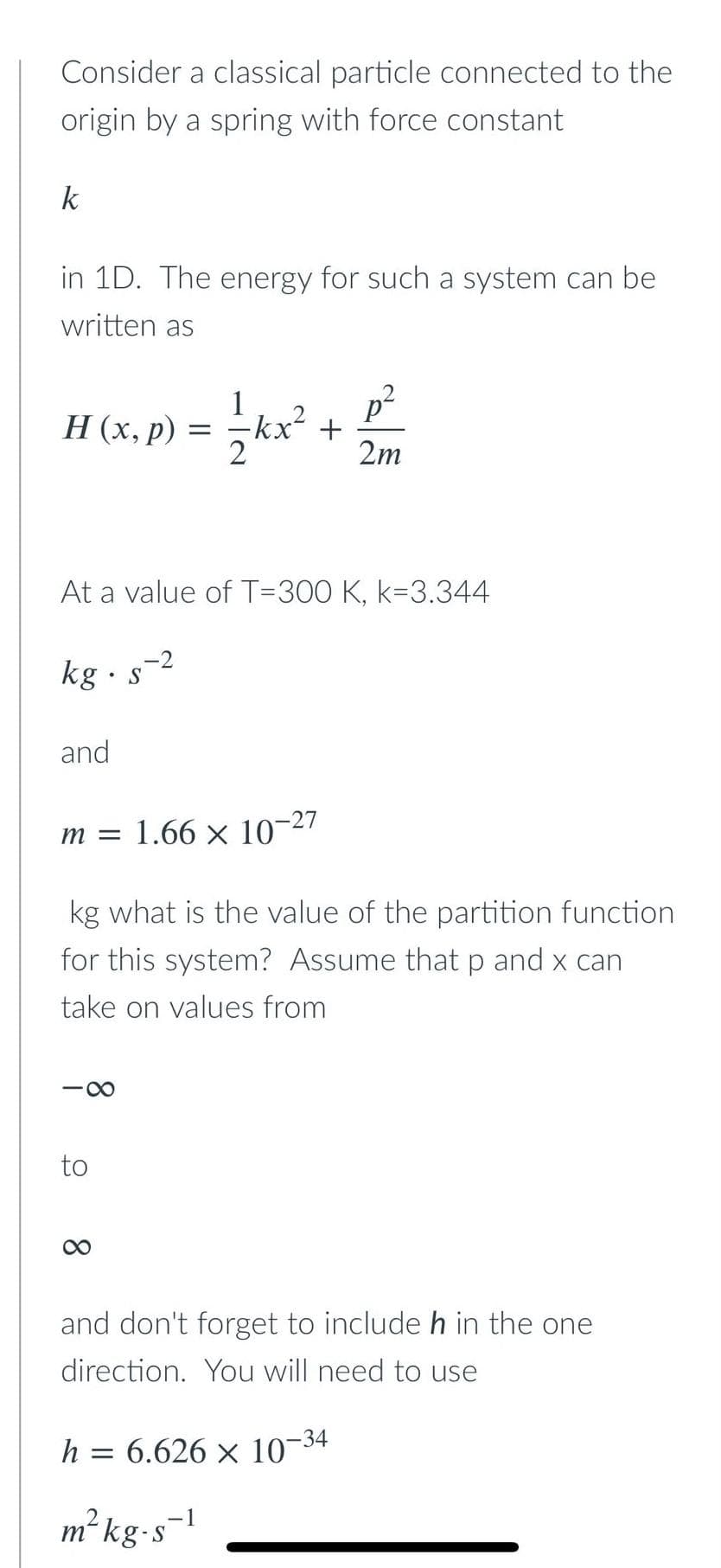 Consider a classical particle connected to the
origin by a spring with force constant
k
in 1D. The energy for such a system can be
written as
H (x, p)
and
-∞
At a value of T-300 K, k-3.344
kg. s-2
to
=
8
m = 1.66 × 10-27
kg what is the value of the partition function
for this system? Assume that p and x can
take on values from
2²kx²
h =
+
p²
2m
and don't forget to include h in the one
direction. You will need to use
m² kg-s-1
6.626 × 10-34