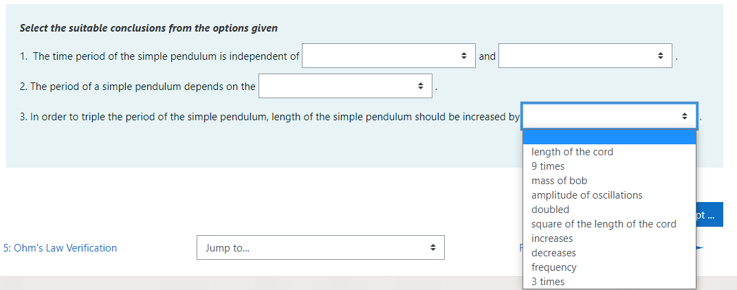 Select the suitable conclusions from the options given
1. The time period of the simple pendulum is independent of
and
2. The period of a simple pendulum depends on the
3. In order to triple the period of the simple pendulum, length of the simple pendulum should be increased by
length of the cord
9 times
mass of bob
amplitude of oscillations
doubled
pt ..
square of the length of the cord
increases
5: Ohm's Law Verification
Jump to...
decreases
frequency
3 times
