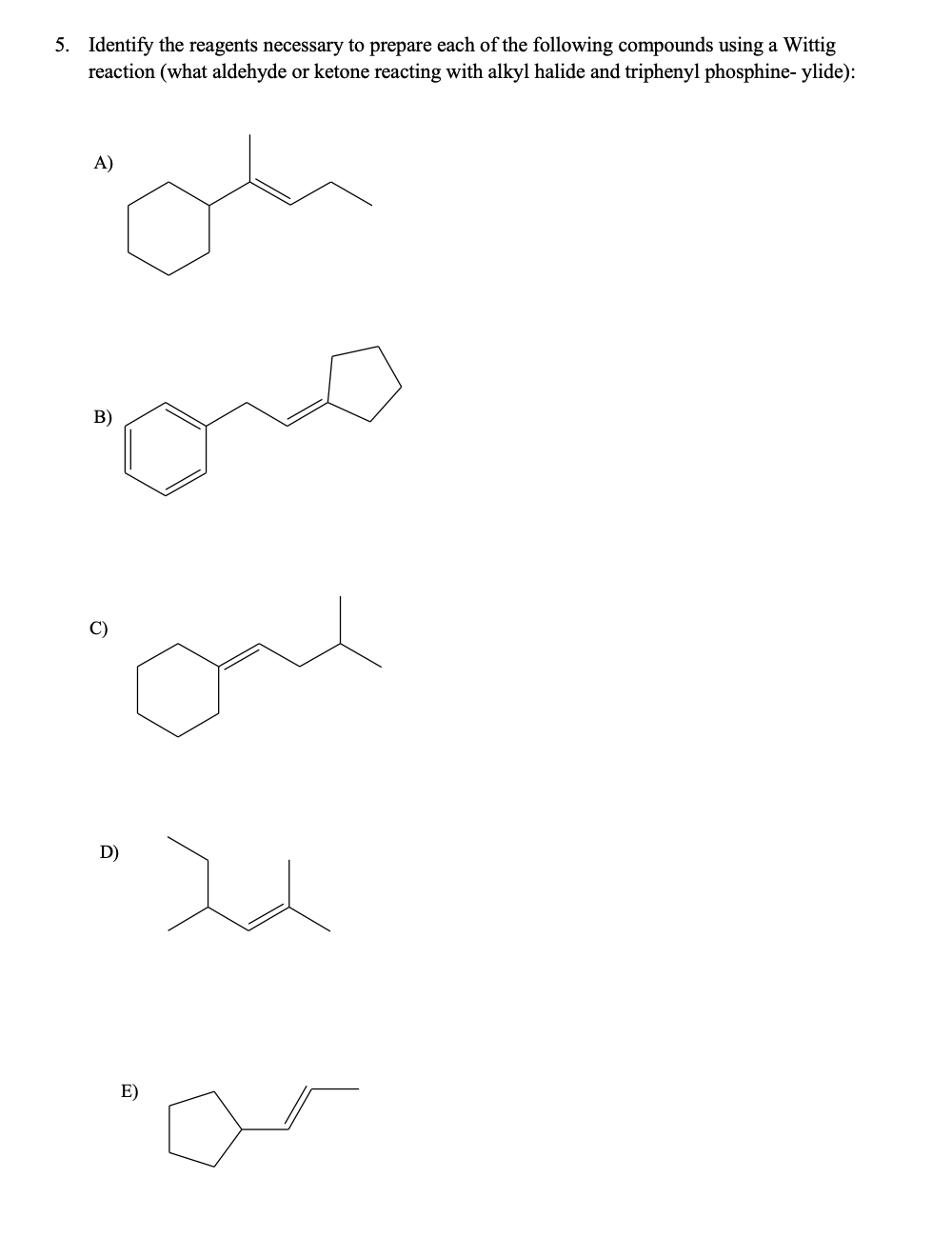 5. Identify the reagents necessary to prepare each of the following compounds using a Wittig
reaction (what aldehyde or ketone reacting with alkyl halide and triphenyl phosphine- ylide):
A)
B)
C)
D)
E)
