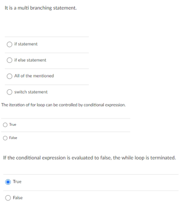 It is a multi branching statement.
O if statement
O if else statement
All of the mentioned
O switch statement
The iteration of for loop can be controlled by conditional expression.
True
False
If the conditional expression is evaluated to false, the while loop is terminated.
True
False
