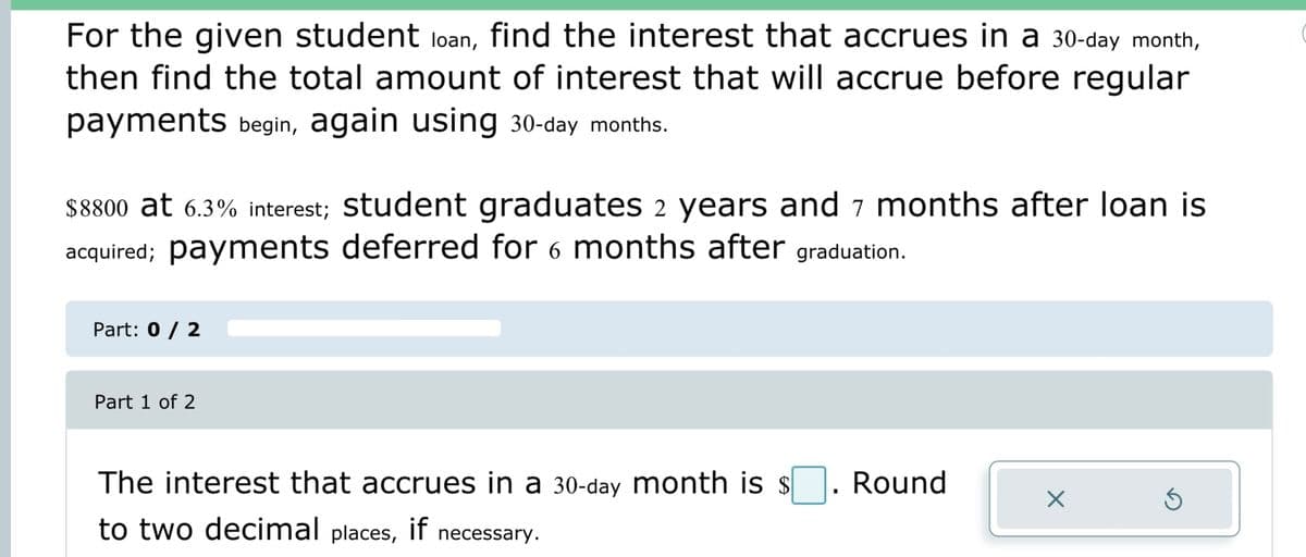 For the given student loan, find the interest that accrues in a 30-day month,
then find the total amount of interest that will accrue before regular
payments begin, again using 30-day months.
$8800 at 6.3% interest; student graduates 2 years and 7 months after loan is
acquired; payments deferred for 6 months after graduation.
Part: 0 / 2
Part 1 of 2
The interest that accrues in a 30-day month is $. Round
to two decimal places, if necessary.
X
Ś