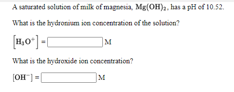 A saturated solution of milk of magnesia, Mg(OH)2, has a pH of 10.52.
What is the hydronium ion concentration of the solution?
[1,0*] =[
M
What is the hydroxide ion concentration?
(OH] =|
M
