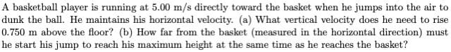A basketball player is running at 5.00 m/s directly toward the basket when he jumps into the air to
dunk the ball. He maintains his horizontal velocity. (a) What vertical velocity does he need to rise
0.750 m above the floor? (b) How far from the basket (measured in the horizontal direction) must
he start his jump to reach his maximum height at the same time as he reaches the basket?
