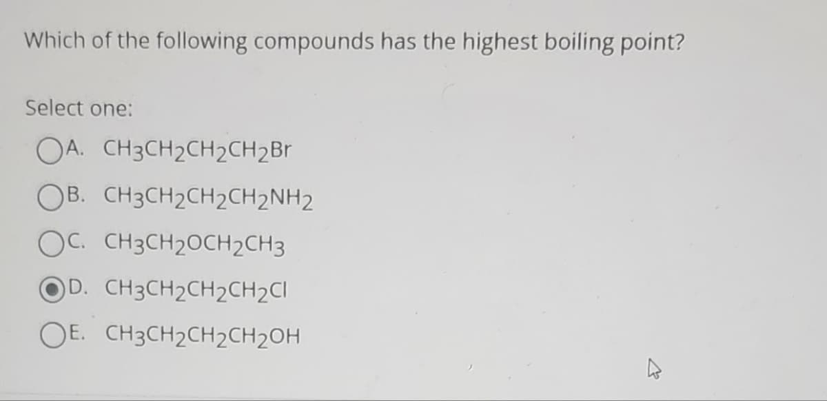 Which of the following compounds has the highest boiling point?
Select one:
OA. CH3CH₂CH2CH2Br
OB. CH3CH₂CH₂CH2NH2
OC. CH3CH₂OCH2CH3
OD. CH3CH2CH2CH2Cl
OE. CH3CH₂CH₂CH₂OH