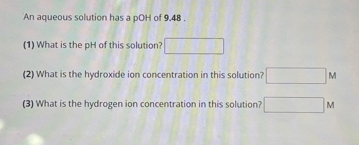 An aqueous solution has a pOH of 9.48.
(1) What is the pH of this solution?
(2) What is the hydroxide ion concentration in this solution?
(3) What is the hydrogen ion concentration in this solution?
M
M