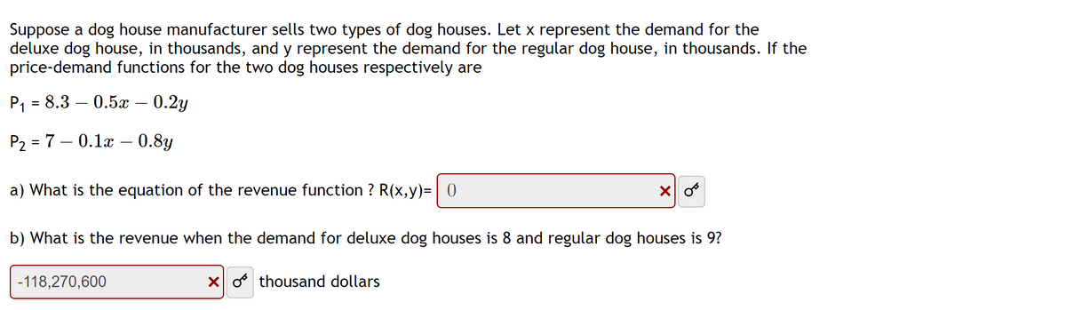 Suppose a dog house manufacturer sells two types of dog houses. Let x represent the demand for the
deluxe dog house, in thousands, and y represent the demand for the regular dog house, in thousands. If the
price-demand functions for the two dog houses respectively are
P₁ = 8.3 0.5x – 0.2y
P₂ = 7 -0.1x - 0.8y
a) What is the equation of the revenue function ? R(x,y)= 0
b) What is the revenue when the demand for deluxe dog houses is 8 and regular dog houses is 9?
-118,270,600
X
Xothousand dollars