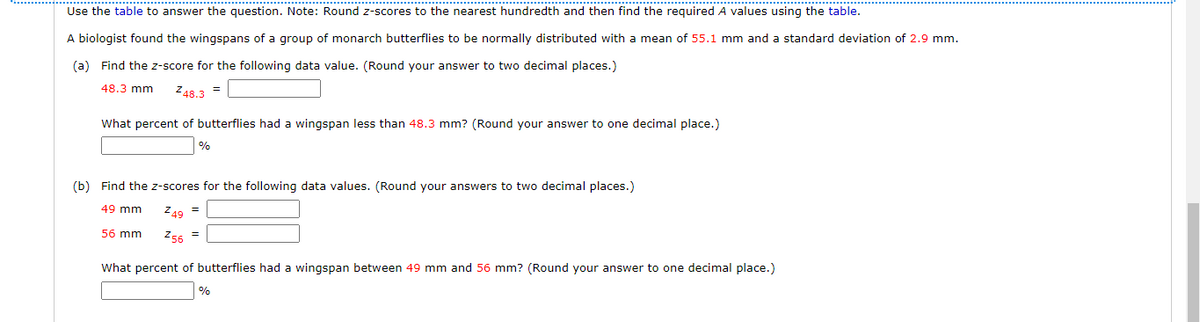 Use the table to answer the question. Note: Round z-scores to the nearest hundredth and then find the required A values using the table.
A biologist found the wingspans of a group of monarch butterflies to be normally distributed with a mean of 55.1 mm and a standard deviation of 2.9 mm.
(a) Find the z-score for the following data value. (Round your answer to two decimal places.)
48.3 mm Z48.3 =
What percent of butterflies had a wingspan less than 48.3 mm? (Round your answer to one decimal place.)
%
(b) Find the z-scores for the following data values. (Round your answers to two decimal places.)
49 mm Z49 =
56 mm Z56 =
What percent of butterflies had a wingspan between 49 mm and 56 mm? (Round your answer to one decimal place.)
%