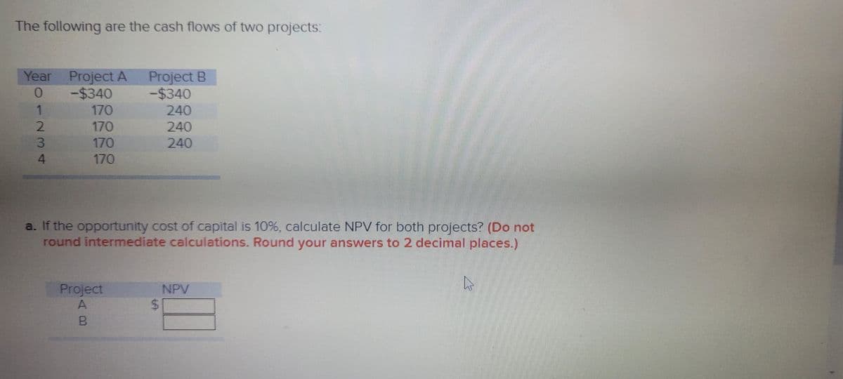 The following are the cash flows of two projects:
Project B
-$340
Year
Project A
-$4340
1
170
240
170
240
3
170
240
4.
170
a. If the opportunity cost of capital is 10%, calculate NPV for both projects? (Do not
round intermediate calculations. Round your answers to 2 decimal places.)
Project
NPV
%24
