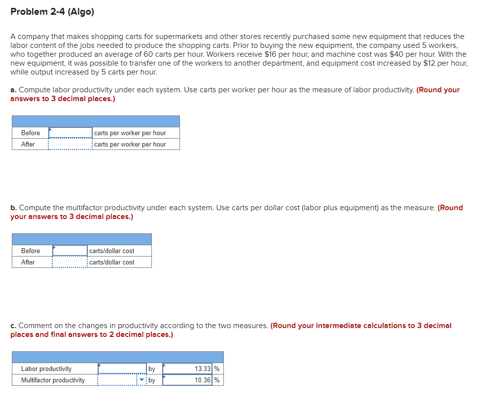 Problem 2-4 (Algo)
A company that makes shopping carts for supermarkets and other stores recently purchased some new equipment that reduces the
labor content of the jobs needed to produce the shopping carts. Prior to buying the new equipment, the company used 5 workers,
who together produced an average of 60 carts per hour. Workers receive $16 per hour, and machine cost was $40 per hour. With the
new equipment, it was possible to transfer one of the workers another department, and equipment cost increased by $12 per hour,
while output increased by 5 carts per hour.
a. Compute labor productivity under each system. Use carts per worker per hour as the measure of labor productivity. (Round your
answers to 3 decimal places.)
Before
After
b. Compute the multifactor productivity under each system. Use carts per dollar cost (labor plus equipment) as the measure. (Round
your answers to 3 decimal places.)
Before
After
carts per worker per hour
carts per worker per hour
Labor productivity
Multifactor productivity
carts/dollar cost
carts/dollar cost
c. Comment on the changes in productivity according to the two measures. (Round your intermediate calculations to 3 decimal
places and final answers to 2 decimal places.)
by
by
13.33 %
10.36 %