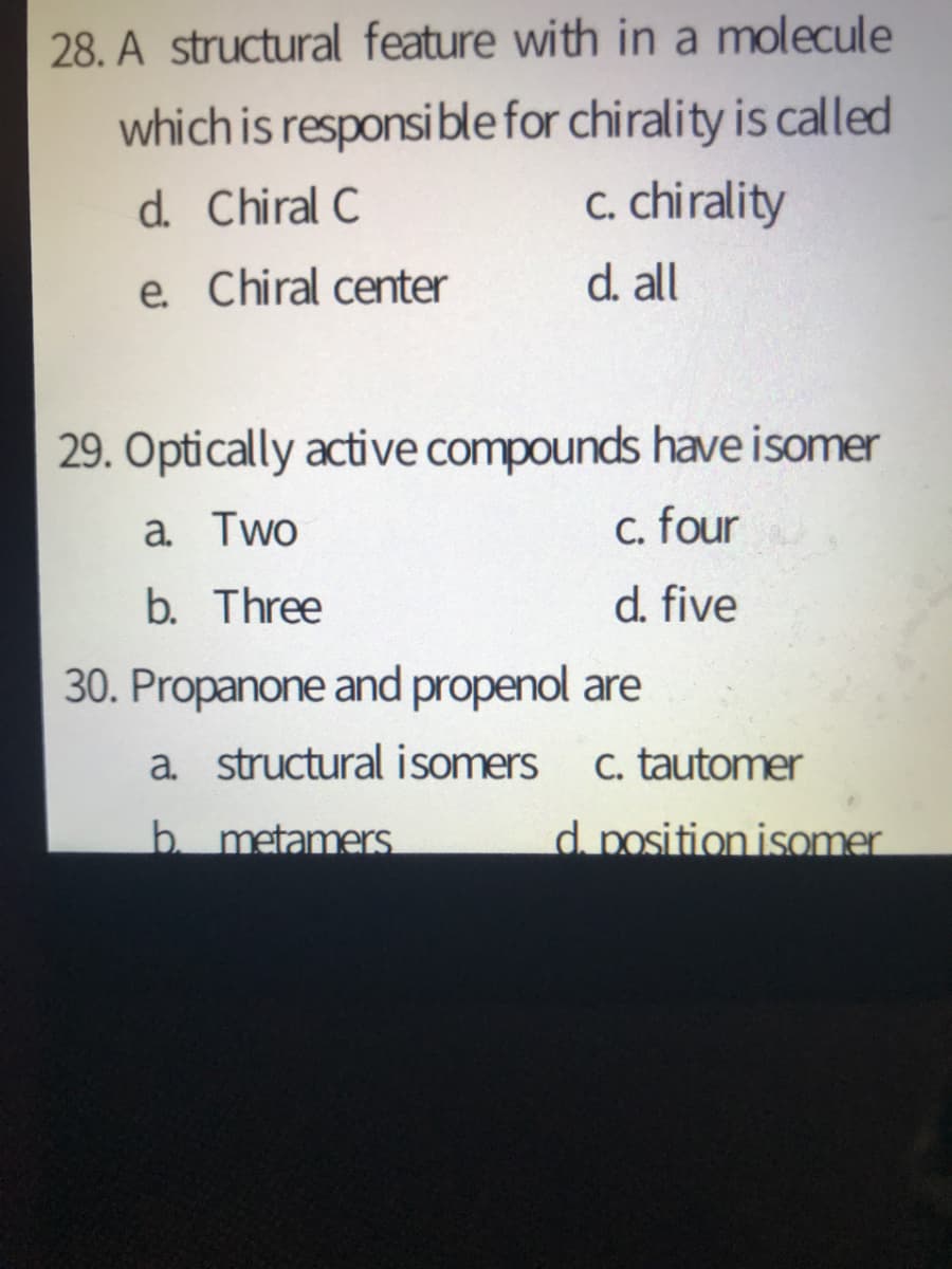 28. A structural feature with in a molecule
which is responsible for chirality is called
c. chirality
d. Chiral C
e. Chiral center
d. all
29. Optically active compounds have isomer
a Two
C. four
b. Three
d. five
30. Propanone and propenol are
a. structural isomers
C. tautomer
b. metamers
d position isomer
