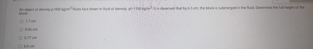 An object of density p-900 kg/m3 floats face down in fluid of density pf-1100 kg/mit is observed that by 6.3 cm, the block is submerged in the fluid. Determine the full height of the
block
O 7.7 cm
O 0.66 cm
O 0.77 cm
O 6.6 cm
