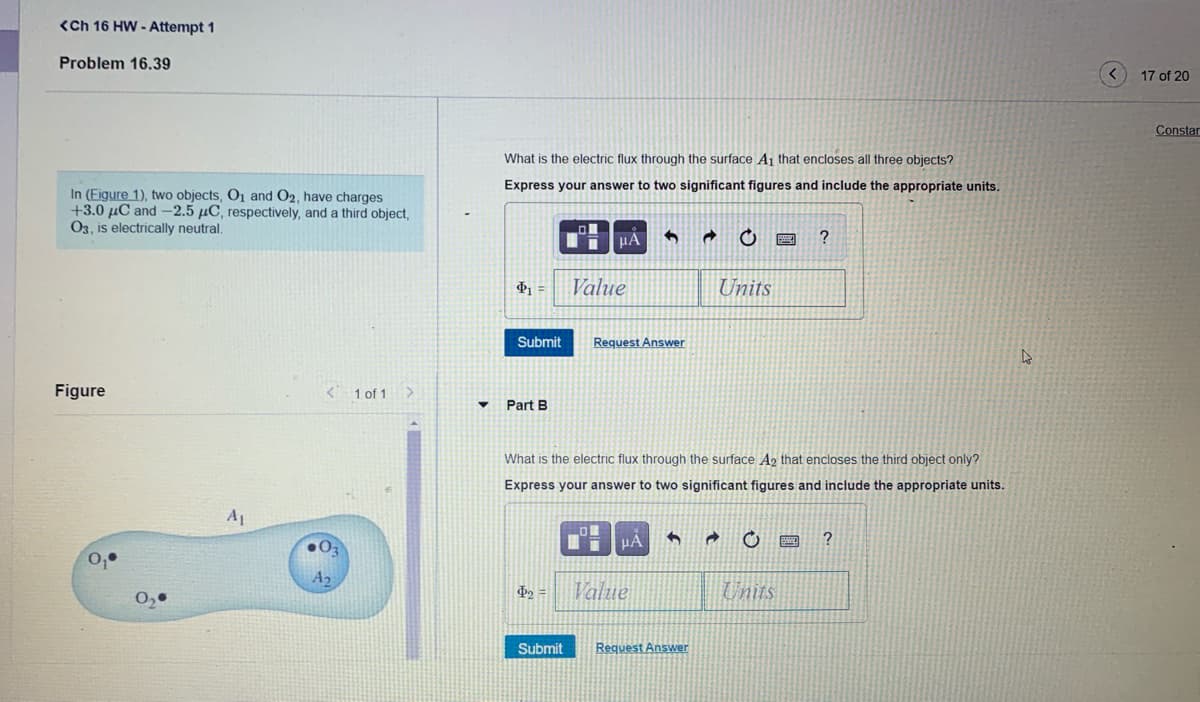 <Ch 16 HW - Attempt 1
Problem 16.39
17 of 20
Constar
What is the electric flux through the surface A1 that encloses all three objects?
Express your answer to two significant figures and include the appropriate units.
In (Figure 1), two objects, O1 and O2, have charges
+3.0 µC and –2.5 µC, respectively, and a third object,
03, is electrically neutral.
HA
?
Value
Units
Submit
Request Answer
Figure
1 of 1
Part B
What is the electric flux through the surface A2 that encloses the third object only?
Express your answer to two significant figures and include the appropriate units.
A1
HA
?
0,•
A2
Value
Units
Submit
Request Answer
