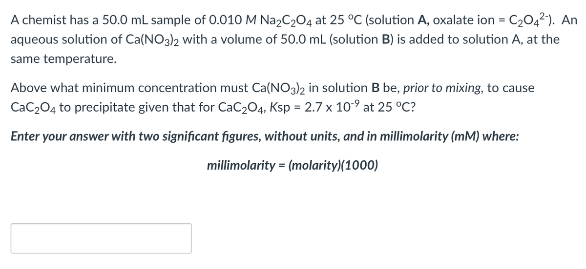A chemist has a 50.0 mL sample of 0.010 M Na₂C₂O4 at 25 °C (solution A, oxalate ion = C₂04²-). An
aqueous solution of Ca(NO3)2 with a volume of 50.0 mL (solution B) is added to solution A, at the
same temperature.
Above what minimum concentration must Ca(NO3)2 in solution B be, prior to mixing, to cause
CaC₂O4 to precipitate given that for CaC₂O4, Ksp = 2.7 x 10-⁹ at 25 °C?
Enter your answer with two significant figures, without units, and in millimolarity (mM) where:
millimolarity = (molarity)(1000)