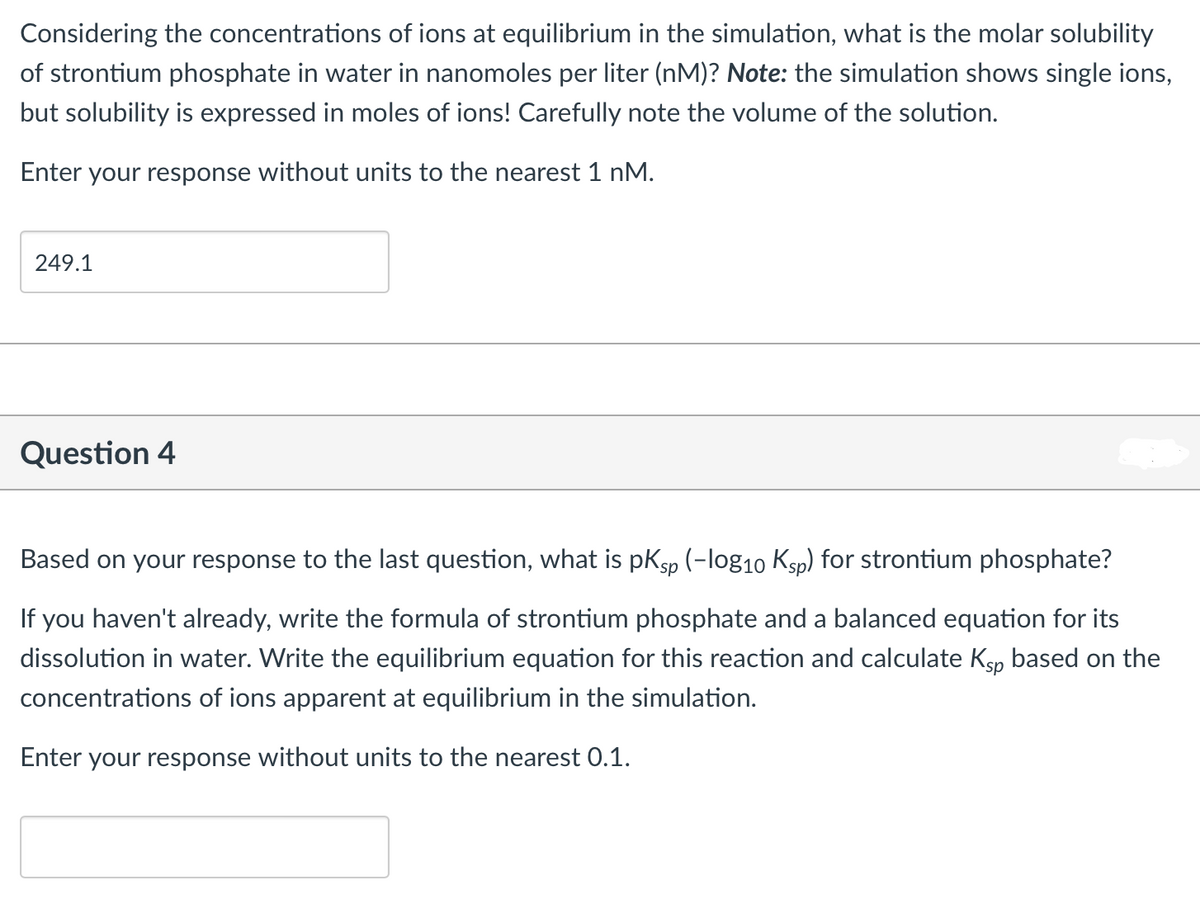 Considering the concentrations of ions at equilibrium in the simulation, what is the molar solubility
of strontium phosphate in water in nanomoles per liter (nM)? Note: the simulation shows single ions,
but solubility is expressed in moles of ions! Carefully note the volume of the solution.
Enter your response without units to the nearest 1 nM.
249.1
Question 4
Based on your response to the last question, what is pKsp (-log10 Ksp) for strontium phosphate?
If you haven't already, write the formula of strontium phosphate and a balanced equation for its
dissolution in water. Write the equilibrium equation for this reaction and calculate Ksp based on the
concentrations of ions apparent at equilibrium in the simulation.
Enter your response without units to the nearest 0.1.