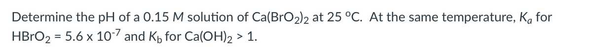 Determine the pH of a 0.15 M solution of Ca(BrO2)2 at 25 °C. At the same temperature, Kå for
HBrO₂ = 5.6 x 10-7 and K for Ca(OH)2 > 1.