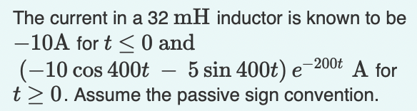 The current in a 32 mH inductor is known to be
-10A for t < 0 and
5 sin 400t) e
t>0. Assume the passive sign convention.
-200t
(-10 cos 400t
A for
-
