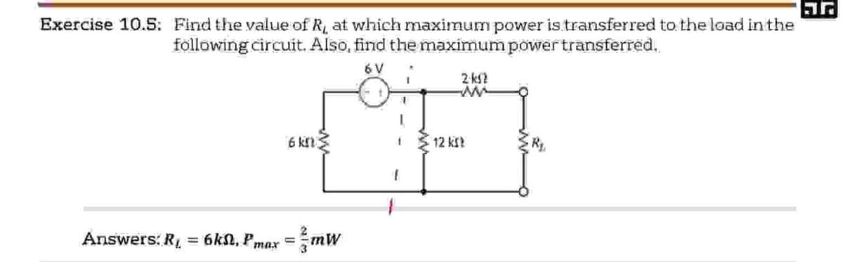 Exercise 10.5: Find the value of R, at which maximum power is transferred to the load in the
following circuit. Also, find the maximum power transferred..
6 V
6 km
12 KS?
Answers: R = 6kN, Pmax = mW
2-ks2
w