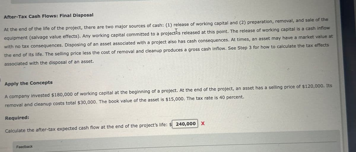 After-Tax Cash Flows: Final Disposal
At the end of the life of the project, there are two major sources of cash: (1) release of working capital and (2) preparation, removal, and sale of the
equipment (salvage value effects). Any working capital committed to a project is released at this point. The release of working capital is a cash inflow
with no tax consequences. Disposing of an asset associated with a project also has cash consequences. At times, an asset may have a market value at
the end of its life. The selling price less the cost of removal and cleanup produces a gross cash inflow. See Step 3 for how to calculate the tax effects
associated with the disposal of an asset.
Apply the Concepts
A company invested $180,000 of working capital at the beginning of a project. At the end of the project, an asset has a selling price of $120,000. Its
removal and cleanup costs total $30,000. The book value of the asset is $15,000. The tax rate is 40 percent.
Required:
Calculate the after-tax expected cash flow at the end of the project's life: $ 240,000 X
Feedback