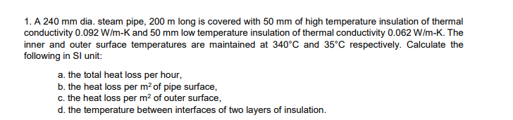 1. A 240 mm dia. steam pipe, 200 m long is covered with 50 mm of high temperature insulation of thermal
conductivity 0.092 W/m-K and 50 mm low temperature insulation of thermal conductivity 0.062 W/m-K. The
inner and outer surface temperatures are maintained at 340°C and 35°C respectively. Calculate the
following in Sl unit:
a. the total heat loss per hour,
b. the heat loss per m² of pipe surface,
c. the heat loss per m² of outer surface,
d. the temperature between interfaces of two layers of insulation.