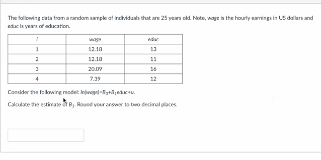 The following data from a random sample of individuals that are 25 years old. Note, wage is the hourly earnings in US dollars and
educ is years of education.
i
1
2
3
4
wage
12.18
12.18
20.09
7.39
educ
13
11
16
12
Consider the following model: In(wage)-Bo+B₁educ+u.
Calculate the estimate of B₁. Round your answer to two decimal places.