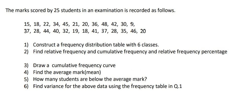 The marks scored by 25 students in an examination is recorded as follows.
15, 18, 22, 34, 45, 21, 20, 36, 48, 42, 30, 9,
37, 28, 44, 40, 32, 19, 18, 41, 37, 28, 35, 46, 20
1) Construct a frequency distribution table with 6 classes.
2) Find relative frequency and cumulative frequency and relative frequency percentage
3) Draw a cumulative frequency curve
4) Find the average mark(mean)
5) How many students are below the average mark?
6) Find variance for the above data using the frequency table in Q.1
