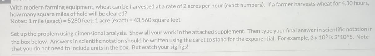 With modern farming equipment, wheat can be harvested at a rate of 2 acres per hour (exact numbers). If a farmer harvests wheat for 4.30 hours,
how many square miles of field will be cleared?
Notes: 1 mile (exact) = 5280 feet; 1 acre (exact) = 43,560 square feet
Set up the problem using dimensional analysis. Show all your work in the attached supplement. Then type your final answer in scientific notation in
the box below. Answers in scientific notation should be written using the caret to stand for the exponential. For example, 3 x 105 is 3*10^5. Note
that you do not need to include units in the box. But watch your sig figs!