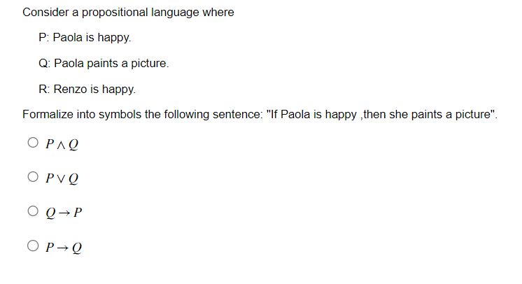 Consider a propositional language where
P: Paola is happy.
Q: Paola paints a picture.
R: Renzo is happy.
Formalize into symbols the following sentence: "If Paola is happy,then she paints a picture".
ΟΡΛΩ
O PV Q
O Q→ P
O P Q