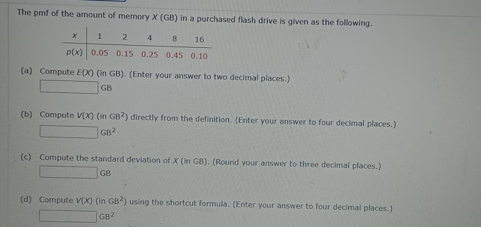 The pmf of the amount of memory X (GB) in a purchased flash drive is given as the following.
1
2
4
8
16
p(x) 0.05 0.15 0.25 0.45 0.10
(a) Compute E(X) (in GB). (Enter your answer to two decimal places.)
GB
(b) Compute V(X) (in GB2) directly from the definition. (Enter your answer to four decimal places.)
GB2
(c) Compute the standard deviation of X (in GB). (Round your answer to three decimal places.)
GB
(d) Compute V(X) (in GB2) using the shortcut formula. (Enter your answer to four decimal places.)
GB²