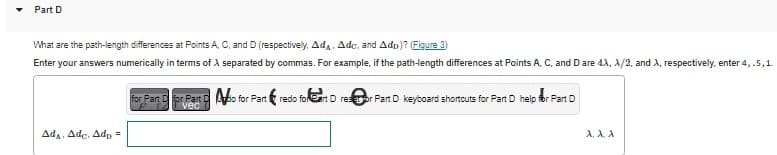 Part D
What are the path-length differences at Points A, C, and D (respectively, Ad, Adc, and Ado)? (Figure 3)
Enter your answers numerically in terms of A separated by commas. For example, if the path-length differences at Points A, C, and D are 4A, X/2, and A, respectively, enter 4, .5, 1.
AdA. Adc. Adp =
for Part for Part Do for Part&redo for Cart D resor Part D keyboard shortcuts for Part D help for Part D
vec
A, A., A