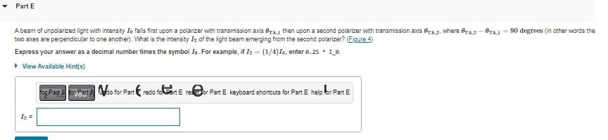 Part E
A beam of unpolarized light with intensity In falls first upon a polarizer with transmission axis A, then upon a second polarizer with transmission axis TA,2, where OTA,2-0TA,190 degrees (in other words the
two axes are perpendicular to one another). What is the intensity I₂ of the light beam emerging from the second polarizer? (Figure 4)
Express your answer as a decimal number times the symbol Io. For example, if I₂ = (1/4)Io, enter 0.25 * 1_e.
▸ View Available Hint(s)
I₂ =
for Past E foart Edo for Part redo fokart E reor Part E keyboard shortcuts for Part E help for Part E