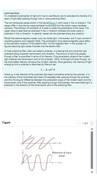 Learning Goal:
To understand polarization of light and how to use Malus's law to calculate the intensity of a
beam of light after passing through one or more polarizing filters.
The two transverse waves shown in the figure(Figure 1) both travel in the +z direction. The
waves differ in that the top wave oscillates horizontally and the bottom wave oscillates
vertically. The direction of oscillation of a wave is called the polarization of the wave. The
upper wave is described as polarized in the +x direction whereas the lower wave is
polarized in the +y direction. In general, waves can be polarized along any direction.
Recall that electromagnetic waves, such as visible light, microwaves, and X rays, consist of
oscillating electric and magnetic fields. The polarization of an electromagnetic wave refers
to the oscillation direction of the electric field, not the magnetic field. In this problem all
figures depicting light waves illustrate only the electric field.
A linear polarizing filter, often just called a polarizer, is a device that only transmits light
polarized along a specific transmission axis direction. The amount of light that passes
through a filter is quantified in terms of its intensity. If the polarization angle of the incident
light matches the transmission axis of the polarizer, 100% of the light will pass through, so
the transmitted intensity will equal the incident intensity. More generally, the intensity of light
emerging from a polarizer is described by Malus's law:
I = Io cos² 0.
where I, is the intensity of the polarized light beam just before entering the polarizer, I is
the intensity of the transmitted light beam immediately after passing through the polarizer,
and is the angular difference between the polarization angle of the incident beam and the
transmission axis of the polarizer. After passing through the polarizer, the transmitted light is
polarized in the direction of the transmission axis of the polarizing filter.
Figure
MA
K
AN
Direction of wave
travel
1 of 4