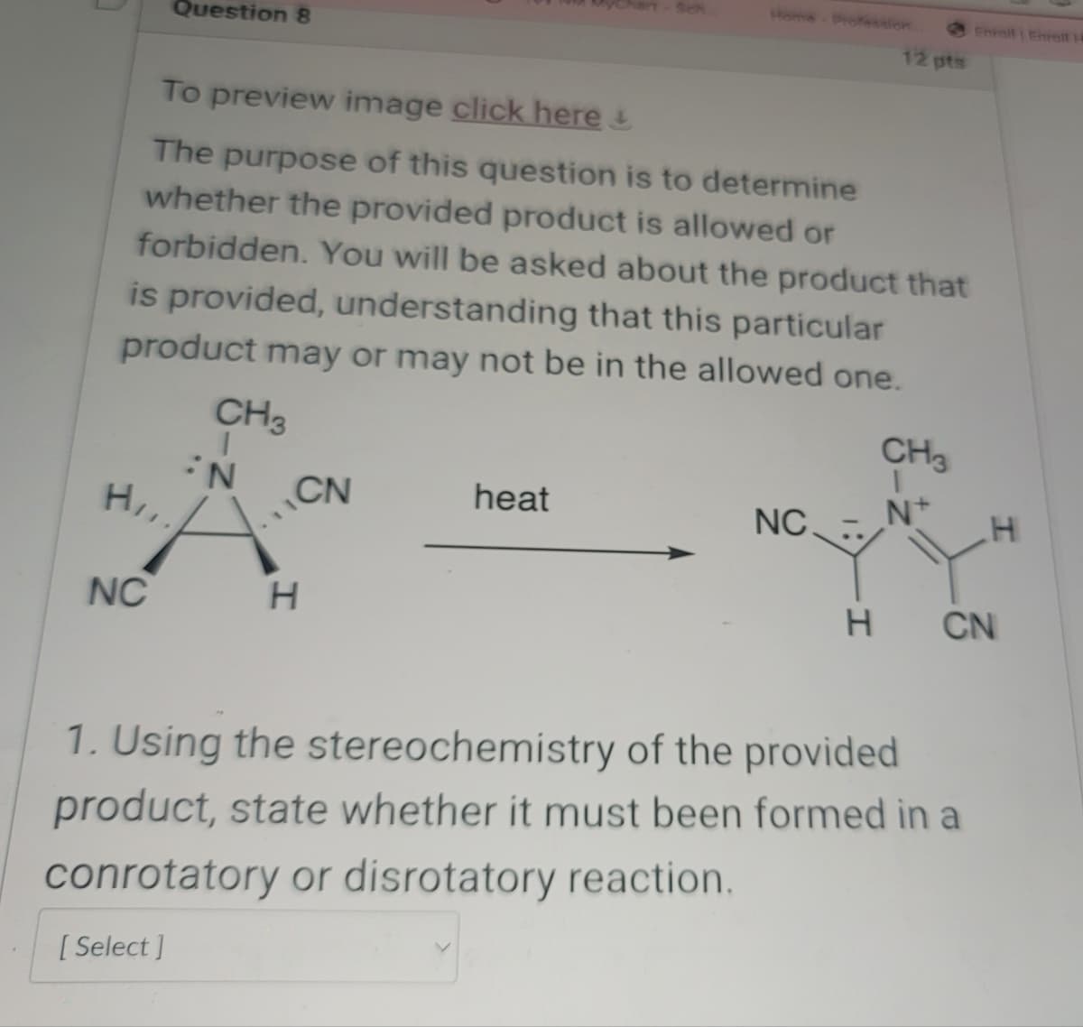 Question 8
Sch
Home Profession
Enroll Enrett
12 pts
To preview image click here
The purpose of this question is to determine
whether the provided product is allowed or
forbidden. You will be asked about the product that
is provided, understanding that this particular
product may or may not be in the allowed one.
CH3
CH
N
H,,
CN
heat
NC
N+
H
NC
H
H
CN
1. Using the stereochemistry of the provided
product, state whether it must been formed in a
conrotatory or disrotatory reaction.
[Select]