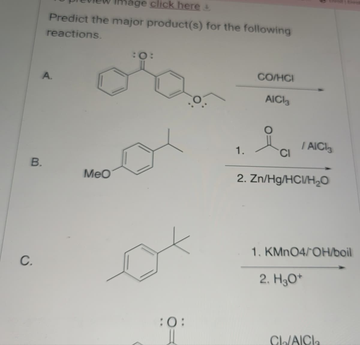 C.
B.
mage click here
Predict the major product(s) for the following
reactions.
A.
:0:
CO/HCI
AICI3
Enroll Enrol
/AICI
1.
CI
MeO
2. Zn/Hg/HC/H₂O
1. KMnO4/OH/boil
2. H3O+
:0:
CL/AICI