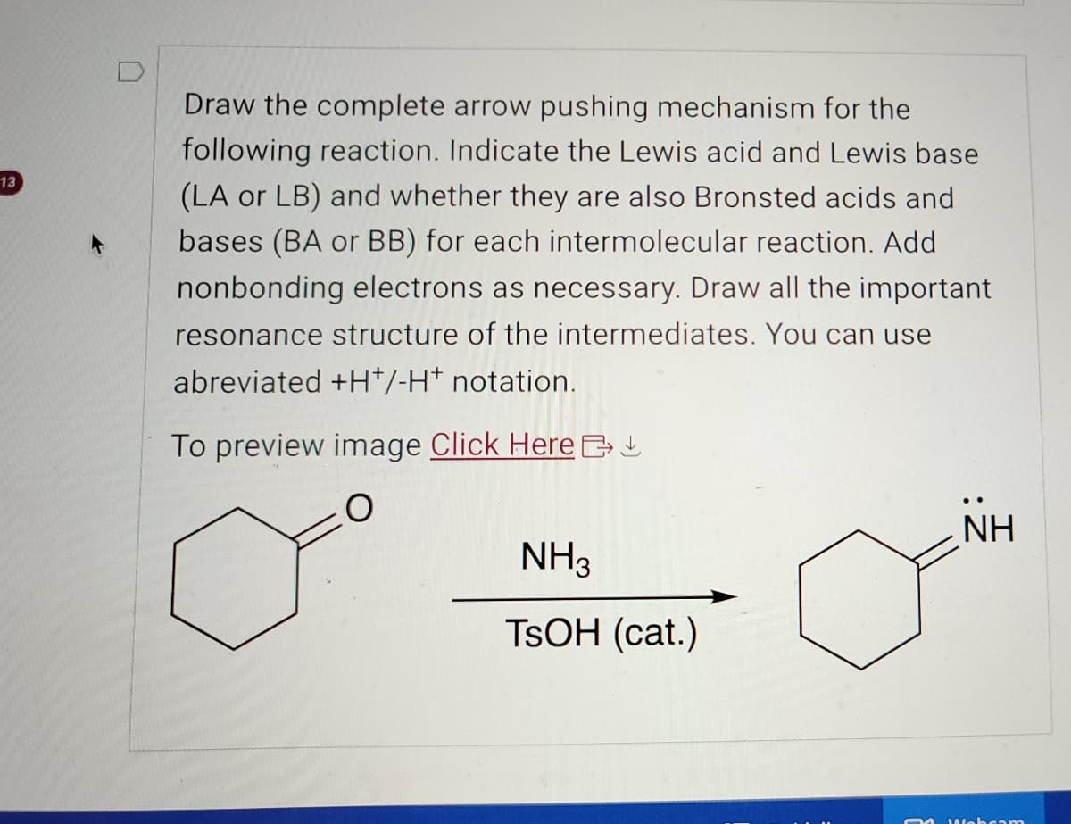 13
Draw the complete arrow pushing mechanism for the
following reaction. Indicate the Lewis acid and Lewis base
(LA or LB) and whether they are also Bronsted acids and
bases (BA or BB) for each intermolecular reaction. Add
nonbonding electrons as necessary. Draw all the important
resonance structure of the intermediates. You can use
abreviated +H+/-H* notation.
To preview image Click Here
NH3
NH
TSOH (cat.)