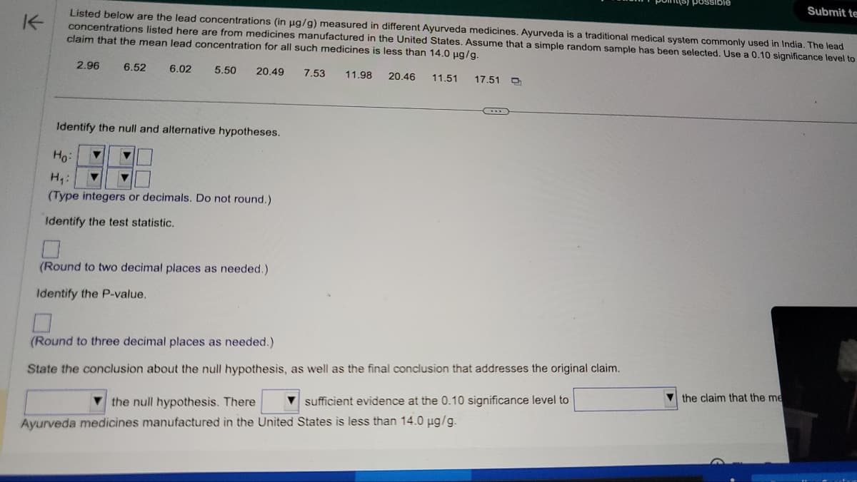 K
possible
Submit te
Listed below are the lead concentrations (in μg/g) measured in different Ayurveda medicines. Ayurveda is a traditional medical system commonly used in India. The lead
concentrations listed here are from medicines manufactured in the United States. Assume that a simple random sample has been selected. Use a 0.10 significance level to
claim that the mean lead concentration for all such medicines is less than 14.0 μg/g.
2.96
6.52
6.02
5.50 20.49 7.53 11.98 20.46 11.51 17.51
Identify the null and alternative hypotheses.
Ho
H₁:
(Type integers or decimals. Do not round.)
Identify the test statistic.
(Round to two decimal places as needed.)
Identify the P-value.
(Round to three decimal places as needed.)
State the conclusion about the null hypothesis, as well as the final conclusion that addresses the original claim.
the null hypothesis. There
sufficient evidence at the 0.10 significance level to
Ayurveda medicines manufactured in the United States is less than 14.0 µg/g.
the claim that the me