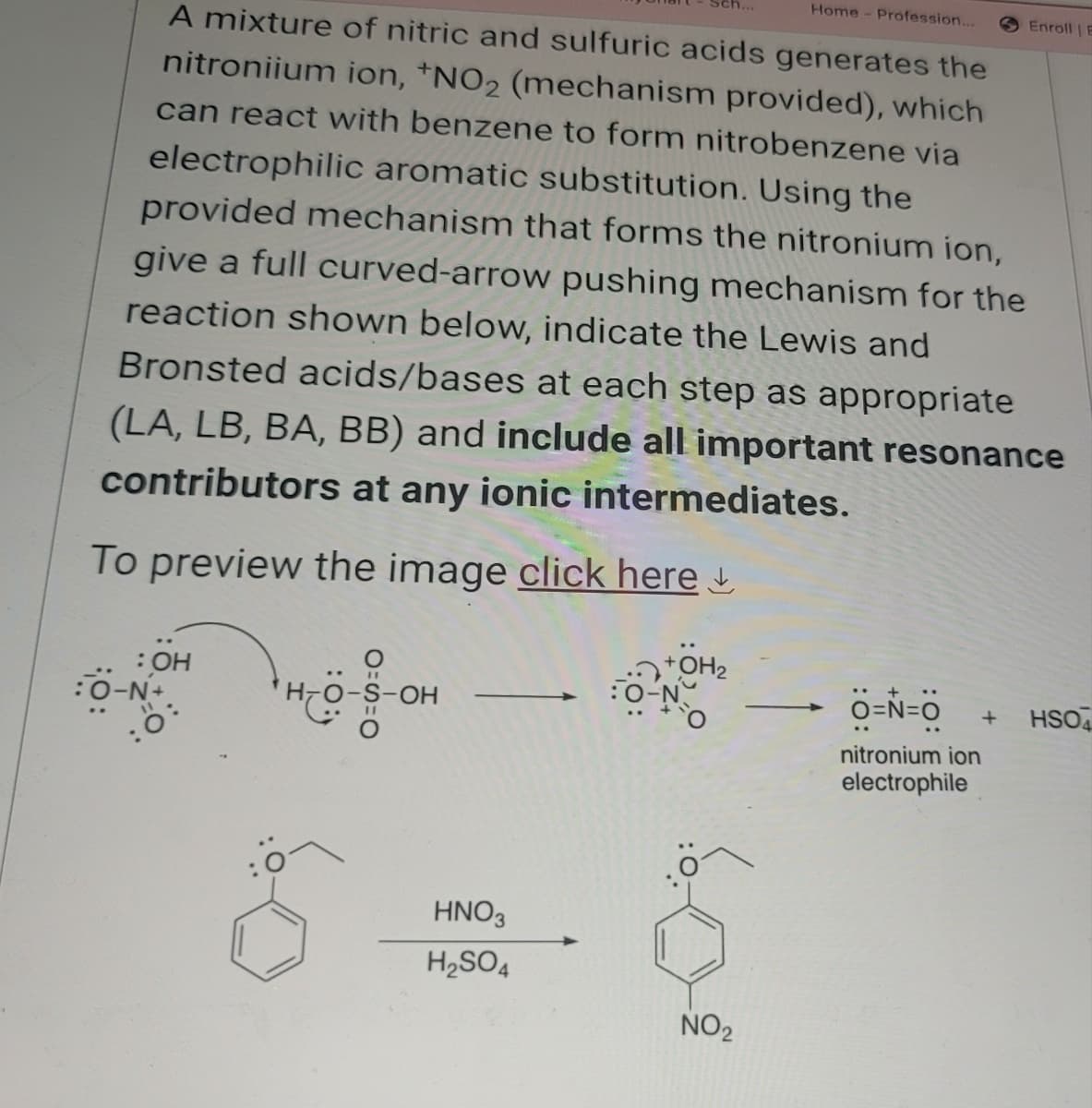 Home - Profession...
A mixture of nitric and sulfuric acids generates the
nitroniium ion, *NO2 (mechanism provided), which
can react with benzene to form nitrobenzene via
electrophilic aromatic substitution. Using the
provided mechanism that forms the nitronium ion,
give a full curved-arrow pushing mechanism for the
reaction shown below, indicate the Lewis and
Enroll E
Bronsted acids/bases at each step as appropriate
(LA, LB, BA, BB) and include all important resonance
contributors at any ionic intermediates.
To preview the image click here
: OH
:O-N+
"
-S-OH
HNO3
H2SO4
OH2
NO2
+
O=N=O + HSO
nitronium ion
electrophile