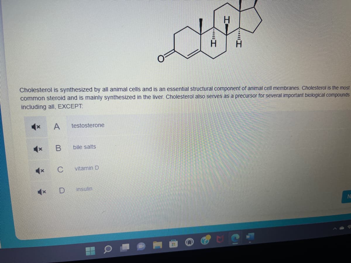 Cholesterol is synthesized by all animal cells and is an essential structural component of animal cell membranes. Cholesterol is the most
common steroid and is mainly synthesized in the liver. Cholesterol also serves as a precursor for several important biological compounds
including all, EXCEPT:
X
A
B
C
x D
testosterone
bile salts
vitamin D
insulin
H
H
N