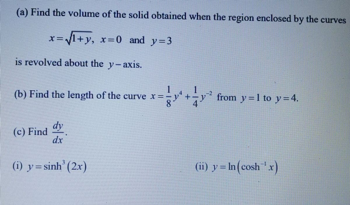 (a) Find the volume of the solid obtained when the region enclosed by the curves
1+y₂ x=0 and y=3
x=
is revolved about the y-axis.
(b) Find the length of the curve x =
(c) Find
dy
(i) y=sinh (2x)
y
from y=1 to y = 4.
(ii) y = ln (cosh™¹x)