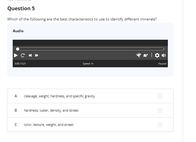 Question 5
Which of the following are the best characteristics to use to identify different minerals?
Audio
0:00/0:21
A
B
C «»
C
cleavage, weight, hardness, and specific gravity
hardness, luster, density, and streak
Speed: 1x
color, texture, weight, and streak
Paused