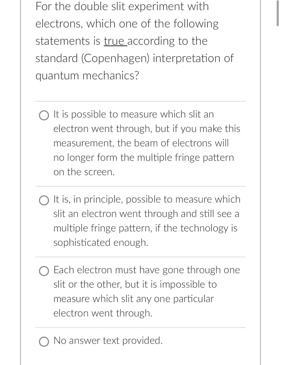 For the double slit experiment with
electrons, which one of the following
statements is true according to the
standard (Copenhagen) interpretation of
quantum mechanics?
It is possible to measure which slit an
electron went through, but if you make this
measurement, the beam of electrons will
no longer form the multiple fringe pattern
on the screen.
It is, in principle, possible to measure which
slit an electron went through and still see a
multiple fringe pattern, if the technology is
sophisticated enough.
Each electron must have gone through one
slit or the other, but it is impossible to
measure which slit any one particular
electron went through.
No answer text provided.