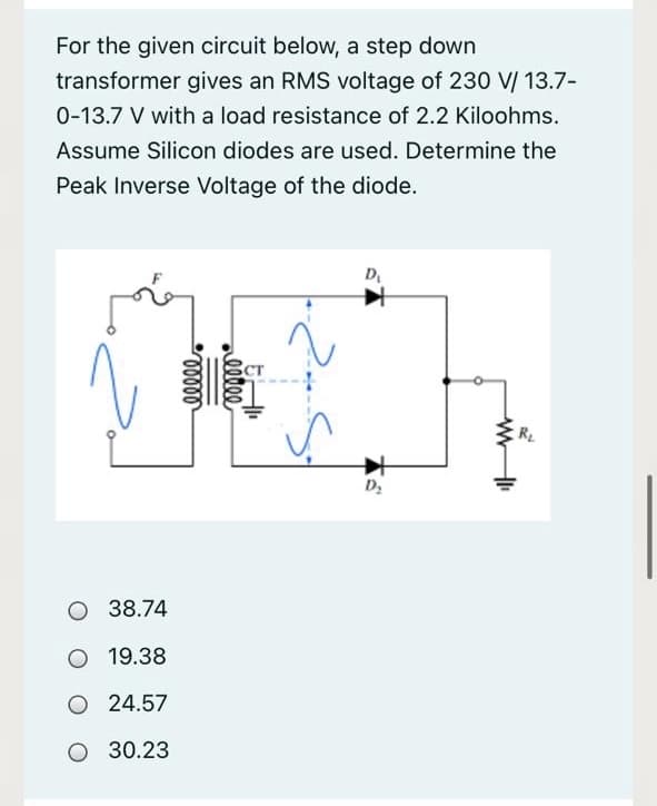 For the given circuit below, a step down
transformer gives an RMS voltage of 230 V/ 13.7-
0-13.7 V with a load resistance of 2.2 Kiloohms.
Assume Silicon diodes are used. Determine the
Peak Inverse Voltage of the diode.
D.
ст
R
38.74
O 19.38
O 24.57
O 30.23
leeee
