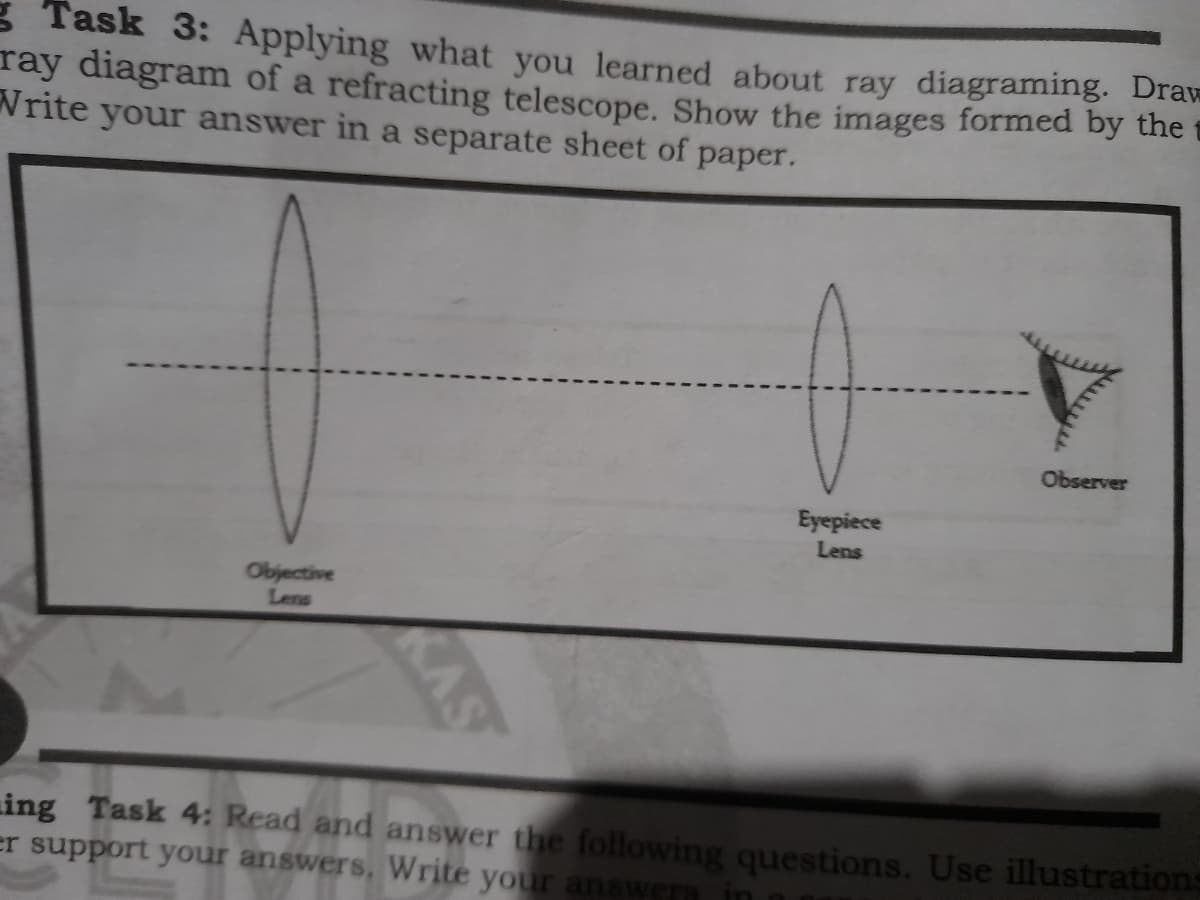 g Task 3: Applying what you learned about ray diagraming. Draw
ray diagram of a refracting telescope. Show the images formed by the
Write your answer in a separate sheet of paper.
Observer
Eyepiece
Lens
Objective
Lens
AS
ing Task 4: Read and answer the following questions. Use illustrations
er support your answers, Write your answers
