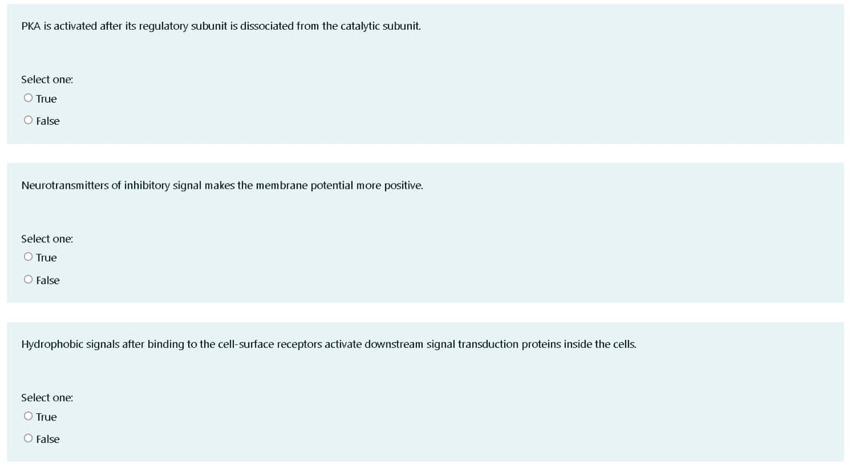 PKA is activated after its regulatory subunit is dissociated from the catalytic subunit.
Select one:
O True
O False
Neurotransmitters of inhibitory signal makes the membrane potential more positive.
Select one:
O True
O False
Hydrophobic signals after binding to the cell-surface receptors activate downstream signal transduction proteins inside the cells.
Select one:
O True
O False
