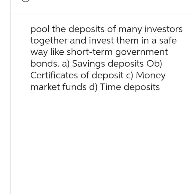 pool the deposits of many investors
together and invest them in a safe
way like short-term government
bonds. a) Savings deposits Ob)
Certificates of deposit c) Money
market funds d) Time deposits