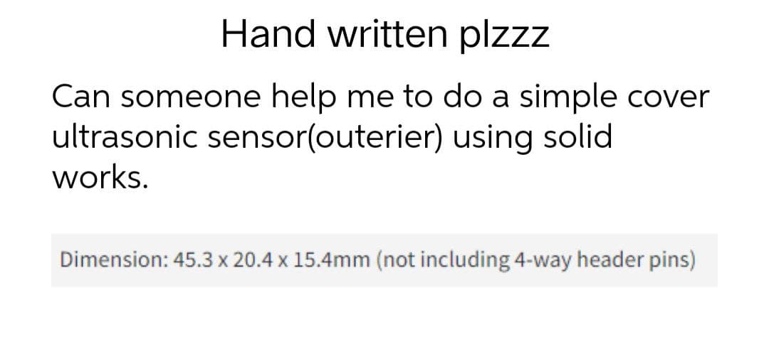 Hand written plzzz
Can someone help me to do a simple cover
ultrasonic sensor(outerier) using solid
works.
Dimension: 45.3 x 20.4 x 15.4mm (not including 4-way header pins)