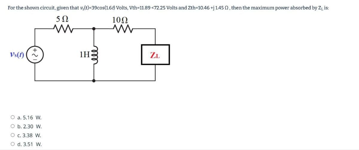 For the shown circuit, given that vs(t)=39cos(1.6t) Volts, Vth=11.89 <72.25 Volts and Zth=10.46 +j 1.45 2, then the maximum power absorbed by Z₁ is:
V's(1)
502
W
1H
1002
www
ZL
O a. 5.16 W.
O b. 2.30 W.
O c. 3.38 W.
O d. 3.51 W.