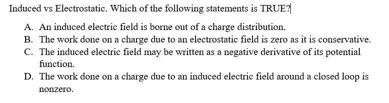 Induced vs Electrostatic. Which of the following statements is TRUE?
A. An induced electric field is borne out of a charge distribution.
B. The work done on a charge due to an electrostatic field is zero as it is conservative.
C. The induced electric field may be written as a negative derivative of its potential
function.
D. The work done on a charge due to an induced electric field around a closed loop is
nonzero.