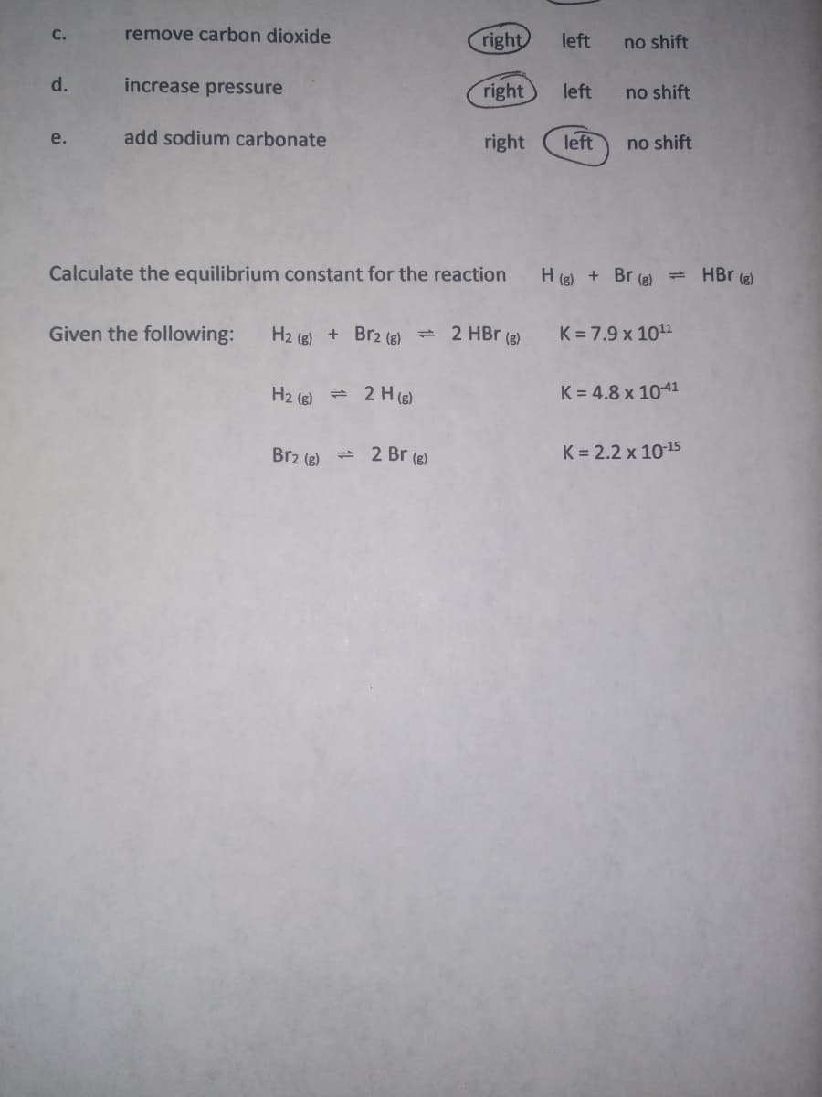 C.
remove carbon dioxide
right
left
no shift
d.
increase pressure
right
left
no shift
e.
add sodium carbonate
right
left
no shift
Calculate the equilibrium constant for the reaction
H (g) + Br (g) = HBr (g)
Given the following:
H2 (e) + Br2 (g) = 2 HBr (e)
K = 7.9 x 1011
H2 (B) = 2 H (8)
K = 4.8 x 10-41
Br2 (e) = 2 Br (e)
K = 2.2 x 1015
