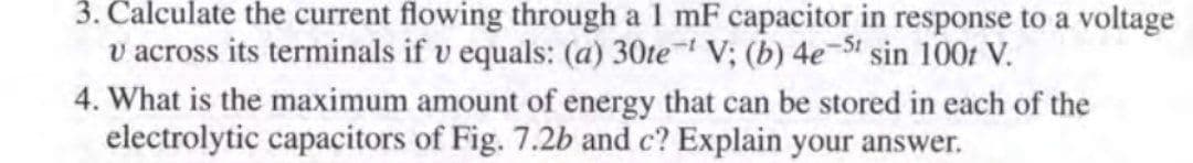 3. Calculate the current flowing through a 1 mF capacitor in response to a voltage
v across its terminals if v equals: (a) 30te V; (b) 4e-St sin 100r V.
4. What is the maximum amount of energy that can be stored in each of the
electrolytic capacitors of Fig. 7.2b and c? Explain your answer.
