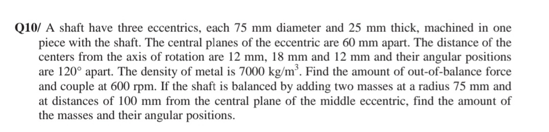 Q10/ A shaft have three eccentrics, each 75 mm diameter and 25 mm thick, machined in one
piece with the shaft. The central planes of the eccentric are 60 mm apart. The distance of the
centers from the axis of rotation are 12 mm, 18 mm and 12 mm and their angular positions
are 120° apart. The density of metal is 7000 kg/m³. Find the amount of out-of-balance force
and couple at 600 rpm. If the shaft is balanced by adding two masses at a radius 75 mm and
at distances of 100 mm from the central plane of the middle eccentric, find the amount of
the masses and their angular positions.
